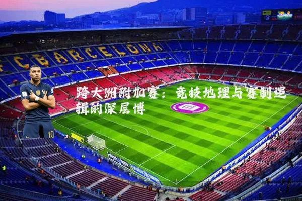 跨大洲附加赛:竞技地理与赛制逻辑的深层博弈